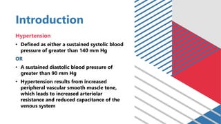 Introduction
Hypertension
• Defined as either a sustained systolic blood
pressure of greater than 140 mm Hg
OR
• A sustained diastolic blood pressure of
greater than 90 mm Hg
• Hypertension results from increased
peripheral vascular smooth muscle tone,
which leads to increased arteriolar
resistance and reduced capacitance of the
venous system
 