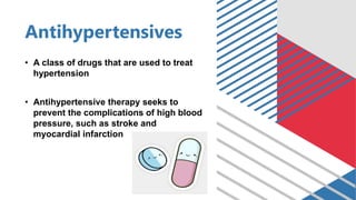 Antihypertensives
• A class of drugs that are used to treat
hypertension
• Antihypertensive therapy seeks to
prevent the complications of high blood
pressure, such as stroke and
myocardial infarction
 