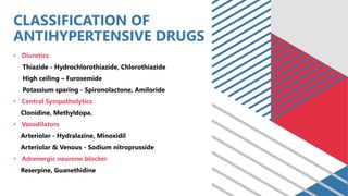 CLASSIFICATION OF
ANTIHYPERTENSIVE DRUGS
• Diuretics
Thiazide - Hydrochlorothiazide, Chlorothiazide
High ceiling – Furosemide
Potassium sparing - Spironolactone, Amiloride
• Central Sympatholytics
Clonidine, Methyldopa.
• Vasodilators
Arteriolar - Hydralazine, Minoxidil
Arteriolar & Venous - Sodium nitroprusside
• Adrenergic neurone blocker
Reserpine, Guanethidine
 