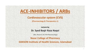 ACE-INHIBITORS / ARBs
Cardiovascular system (CVS)
(Pharmacology & Therapeutics-1)
Lecture by
Dr. Syed Baqir Raza Naqvi
(BSc, Pharm-D, M. Phil-Pharmacology)
Nazar College of Pharmacy
DAKSON Institute of Health Sciences, Islamabad
1
 