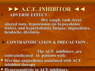 ►►►► A.C.E. INHIBITOR ◄◄A.C.E. INHIBITOR ◄◄
 ADVERSE EFFECT :ADVERSE EFFECT :
Dry cough, rash, fever,Dry cough, rash, fever,
altered taste, hypotension (in hypovolemicaltered taste, hypotension (in hypovolemic
states), and hyperkalemia, fatigue, angioedema,states), and hyperkalemia, fatigue, angioedema,
headache, dizziness.headache, dizziness.
 CONTRAINDICATION & PRECAUTION :CONTRAINDICATION & PRECAUTION :
The ACE inhibitors areThe ACE inhibitors are
contraindicated in patients with:contraindicated in patients with:
 Previous angioedema associated with ACEPrevious angioedema associated with ACE
inhibitor therapyinhibitor therapy

 