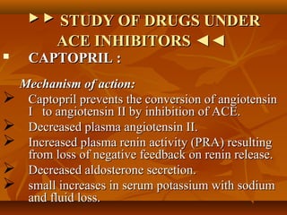 ▶▶▶▶ STUDY OF DRUGS UNDERSTUDY OF DRUGS UNDER
ACE INHIBITORS ◄◄ACE INHIBITORS ◄◄
 CAPTOPRIL :CAPTOPRIL :
Mechanism of action:Mechanism of action:
 Captopril prevents the conversion of angiotensinCaptopril prevents the conversion of angiotensin
I to angiotensin II by inhibition of ACE.I to angiotensin II by inhibition of ACE.
 Decreased plasma angiotensin II.Decreased plasma angiotensin II.
 Increased plasma renin activity (PRA) resultingIncreased plasma renin activity (PRA) resulting
from loss of negative feedback on renin release.from loss of negative feedback on renin release.
 Decreased aldosterone secretion.Decreased aldosterone secretion.
 small increases in serum potassium with sodiumsmall increases in serum potassium with sodium
and fluid loss.and fluid loss.
 