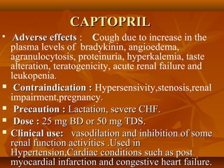 CAPTOPRILCAPTOPRIL

Adverse effectsAdverse effects : Cough due to increase in the
plasma levels of bradykinin, angioedema,
agranulocytosis, proteinuria, hyperkalemia, taste
alteration, teratogenicity, acute renal failure and
leukopenia..
 Contraindication :Contraindication : Hypersensivity,stenosis,renal
impairment,pregnancy..
 Precaution :Precaution : Lactation, severe CHF.Lactation, severe CHF.
 Dose :Dose : 25 mg BD or 50 mg TDS.25 mg BD or 50 mg TDS.
 Clinical use:Clinical use: vasodilation and inhibition of somevasodilation and inhibition of some
renal function activities .Used inrenal function activities .Used in
Hypertension,Cardiac conditions such as postHypertension,Cardiac conditions such as post
myocardial infarction and congestive heart failure.myocardial infarction and congestive heart failure.
 