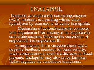 ENALAPRILENALAPRIL
Enalapril, an angiotensin-converting enzymeEnalapril, an angiotensin-converting enzyme
(ACE) inhibitor, is a prodrug which, when(ACE) inhibitor, is a prodrug which, when
hydrolyzed by estarases to its active Enalaprilat.hydrolyzed by estarases to its active Enalaprilat.
Mechanism of action:Enalaprilat competesMechanism of action:Enalaprilat competes
with angiotensin I for binding at the angiotensin-with angiotensin I for binding at the angiotensin-
converting enzyme, blocking the conversion ofconverting enzyme, blocking the conversion of
angiotensin I to angiotensin II.angiotensin I to angiotensin II.
As angiotensin II is a vasoconstrictor and aAs angiotensin II is a vasoconstrictor and a
negative-feedback mediator for renin activity,negative-feedback mediator for renin activity,
lower concentrations result in a decrease in bloodlower concentrations result in a decrease in blood
pressure. Enalaprilat may also act on kininasepressure. Enalaprilat may also act on kininase
II,that degrades the vasodilator bradykinin.II,that degrades the vasodilator bradykinin.
 