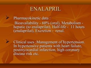 ENALAPRILENALAPRIL
 Pharmacokinetic data :Pharmacokinetic data :
Bioavailability - 60% (oral), Metabolism -Bioavailability - 60% (oral), Metabolism -
hepatic (to enalaprilat), Half-life - 11 hourshepatic (to enalaprilat), Half-life - 11 hours
(enalaprilat), Excretion - renal.(enalaprilat), Excretion - renal.
 Clinical uses :Management of hypertension.Clinical uses :Management of hypertension.
In hypertensive patients with heart failure,In hypertensive patients with heart failure,
postmyocardial infarction, high coronarypostmyocardial infarction, high coronary
disease risk etc.disease risk etc.
 