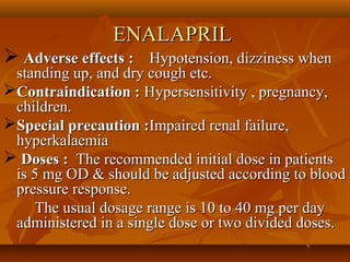 ENALAPRILENALAPRIL
 Adverse effects :Adverse effects : Hypotension, dizziness whenHypotension, dizziness when
standing up, and dry cough etc.standing up, and dry cough etc.
Contraindication :Contraindication : Hypersensitivity , pregnancy,Hypersensitivity , pregnancy,
children.children.
Special precaution :Special precaution :Impaired renal failure,Impaired renal failure,
hyperkalaemiahyperkalaemia
 Doses :Doses : The recommended initial dose in patientsThe recommended initial dose in patients
is 5 mg OD & should be adjusted according to bloodis 5 mg OD & should be adjusted according to blood
pressure response.pressure response.
The usual dosage range is 10 to 40 mg per dayThe usual dosage range is 10 to 40 mg per day
administered in a single dose or two divided doses.administered in a single dose or two divided doses.
 