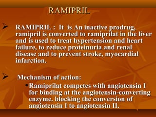 RAMIPRILRAMIPRIL
 RAMIPRIL : It is An inactive prodrug,RAMIPRIL : It is An inactive prodrug,
ramipril is converted to ramiprilat in the liverramipril is converted to ramiprilat in the liver
and is used to treat hypertension and heartand is used to treat hypertension and heart
failure, to reduce proteinuria and renalfailure, to reduce proteinuria and renal
disease and to prevent stroke, myocardialdisease and to prevent stroke, myocardial
infarction.infarction.
 Mechanism of action:Mechanism of action:
•Ramiprilat competes with angiotensin IRamiprilat competes with angiotensin I
for binding at the angiotensin-convertingfor binding at the angiotensin-converting
enzyme. blocking the conversion ofenzyme. blocking the conversion of
angiotensin I to angiotensin II.angiotensin I to angiotensin II.
 