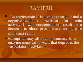 RAMIPRILRAMIPRIL
 As angiotensin II is a vasoconstrictor and aAs angiotensin II is a vasoconstrictor and a
negative-feedback mediator for reninnegative-feedback mediator for renin
activity Lower concentrations result in aactivity Lower concentrations result in a
decrease in blood pressure and an increasedecrease in blood pressure and an increase
in plasma reninin plasma renin..
• Ramiprilat may also act on kininase II, anRamiprilat may also act on kininase II, an
enzyme identical to ACE that degrades theenzyme identical to ACE that degrades the
vasodilator bradykinin.vasodilator bradykinin.
 