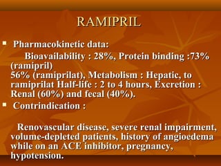 RAMIPRILRAMIPRIL
 Pharmacokinetic data:Pharmacokinetic data:
Bioavailability : 28%, Protein binding :73%Bioavailability : 28%, Protein binding :73%
(ramipril)(ramipril)
56% (ramiprilat), Metabolism : Hepatic, to56% (ramiprilat), Metabolism : Hepatic, to
ramiprilat Half-life : 2 to 4 hours, Excretion :ramiprilat Half-life : 2 to 4 hours, Excretion :
Renal (60%) and fecal (40%).Renal (60%) and fecal (40%).
 Contrindication :Contrindication :
Renovascular disease, severe renal impairment,Renovascular disease, severe renal impairment,
volume-depleted patients, history of angioedemavolume-depleted patients, history of angioedema
while on an ACE inhibitor, pregnancy,while on an ACE inhibitor, pregnancy,
hypotension.hypotension.
 