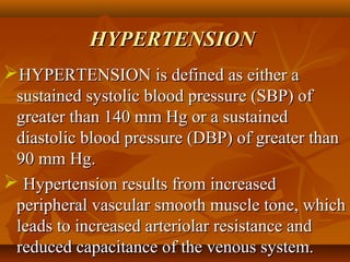 HYPERTENSIONHYPERTENSION
HYPERTENSIONHYPERTENSION is defined as either ais defined as either a
sustained systolic blood pressure (SBP) ofsustained systolic blood pressure (SBP) of
greater than 140 mm Hg or a sustainedgreater than 140 mm Hg or a sustained
diastolic blood pressure (DBP) of greater thandiastolic blood pressure (DBP) of greater than
90 mm Hg.90 mm Hg.
 Hypertension results from increasedHypertension results from increased
peripheral vascular smooth muscle tone, whichperipheral vascular smooth muscle tone, which
leads to increased arteriolar resistance andleads to increased arteriolar resistance and
reduced capacitance of the venous system.reduced capacitance of the venous system.
 