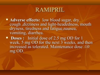 RAMIPRILRAMIPRIL
 Adverse effects:Adverse effects: low blood sugar, drylow blood sugar, dry
cough ,dizziness and light-headedness, mouthcough ,dizziness and light-headedness, mouth
dryness, tiredness and fatigue,nausea,dryness, tiredness and fatigue,nausea,
vomiting, diarrhea.vomiting, diarrhea.
 Doses :Doses : Initial dose of 2.5 mg OD for 1Initial dose of 2.5 mg OD for 1
week, 5 mg OD for the next 3 weeks, and thenweek, 5 mg OD for the next 3 weeks, and then
increased as tolerated. Maintenance dose :10increased as tolerated. Maintenance dose :10
mg OD.mg OD.
 