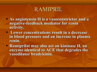 RAMIPRILRAMIPRIL
• As angiotensin II is a vasoconstrictor and aAs angiotensin II is a vasoconstrictor and a
negative-feedback mediator for reninnegative-feedback mediator for renin
activity.activity.
• Lower concentrations result in a decreaseLower concentrations result in a decrease
in blood pressure and an increase in plasmain blood pressure and an increase in plasma
renin.renin.
• Ramiprilat may also act on kininase II, anRamiprilat may also act on kininase II, an
enzyme identical to ACE that degrades theenzyme identical to ACE that degrades the
vasodilator bradykinin.vasodilator bradykinin.
 