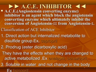 ►►►► A.C.E. INHIBITOR ◄◄A.C.E. INHIBITOR ◄◄
 A.C.E.(Angiostensin converting enzyme)A.C.E.(Angiostensin converting enzyme)
inhibitor is an agent which block the angiotensininhibitor is an agent which block the angiotensin
converting enzyme which ultimately inhibit theconverting enzyme which ultimately inhibit the
conversion of Angiotensin- from Angiotensin- .ɪɪ ɪconversion of Angiotensin- from Angiotensin- .ɪɪ ɪ
Classification of ACE InhibitorClassification of ACE Inhibitor
1. Direct action but internalized metabolite to1. Direct action but internalized metabolite to
disulfide group.Ex.disulfide group.Ex. captoprilcaptopril
2. Prodrug (ester dicarboxylic acid)2. Prodrug (ester dicarboxylic acid)
They have the effects when they are changed toThey have the effects when they are changed to
active metabolized .Exactive metabolized .Ex enalapril, benazepril,enalapril, benazepril,
3. Soluble in water and not change in the body3. Soluble in water and not change in the body
 