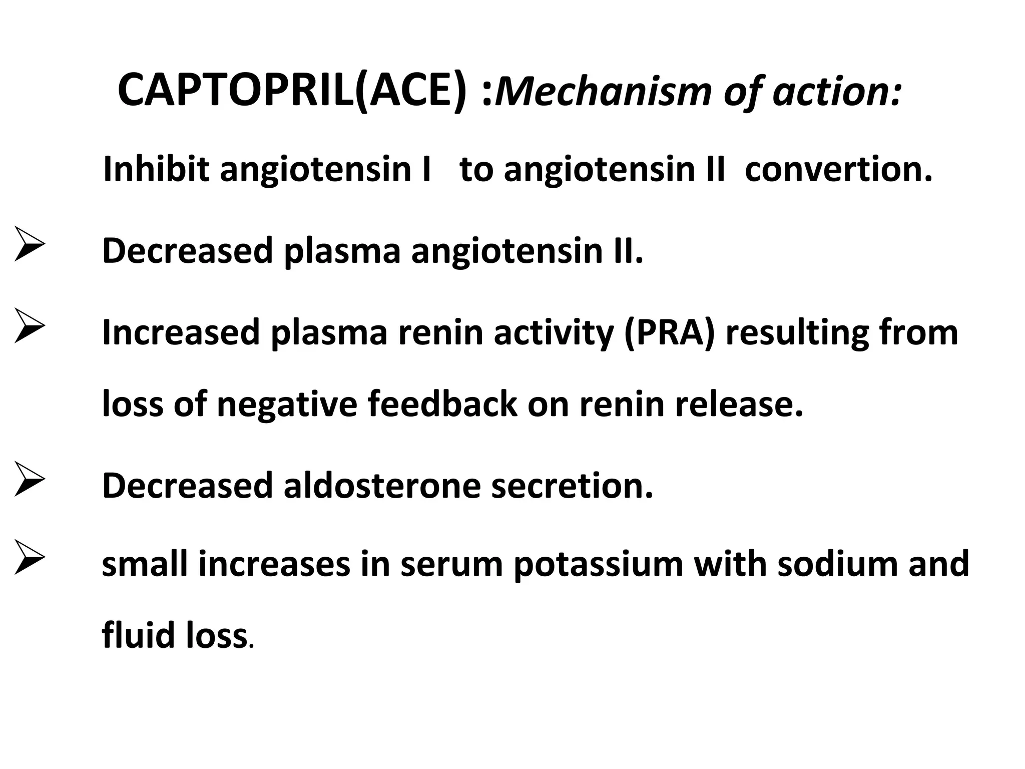 CAPTOPRIL(ACE) :Mechanism of action:
Inhibit angiotensin I to angiotensin II convertion.
 Decreased plasma angiotensin II.
 Increased plasma renin activity (PRA) resulting from
loss of negative feedback on renin release.
 Decreased aldosterone secretion.
 small increases in serum potassium with sodium and
fluid loss.
 