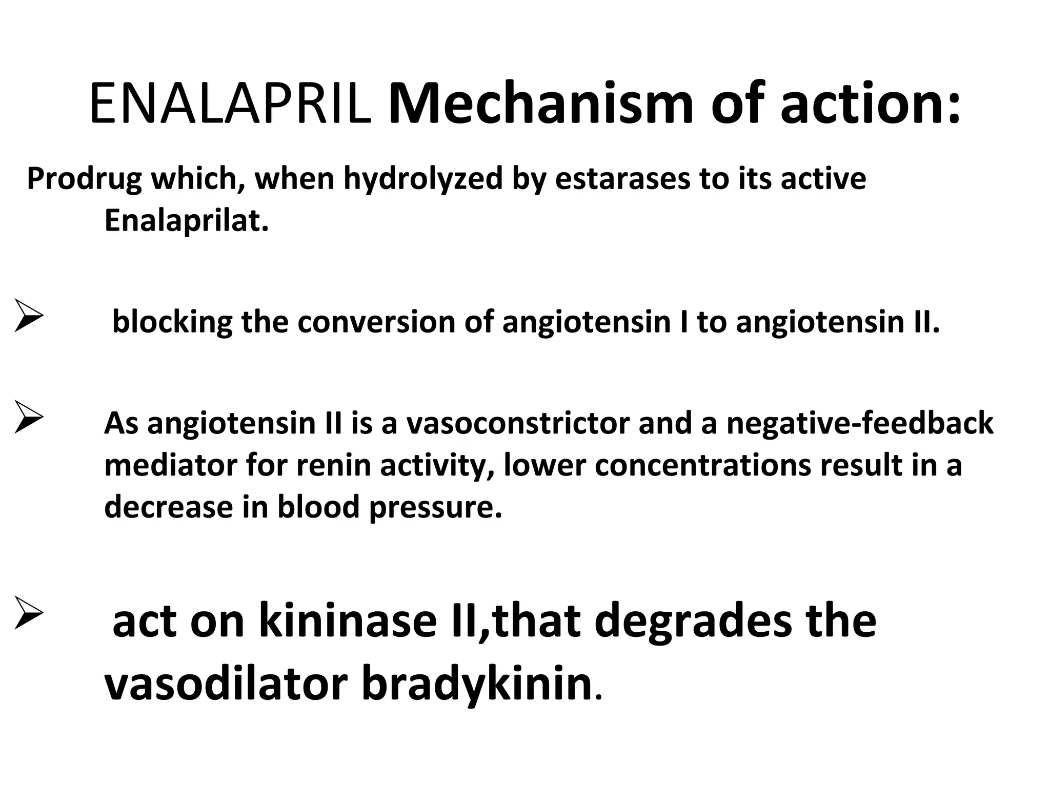 ENALAPRIL Mechanism of action:
Prodrug which, when hydrolyzed by estarases to its active
Enalaprilat.
 blocking the conversion of angiotensin I to angiotensin II.
 As angiotensin II is a vasoconstrictor and a negative-feedback
mediator for renin activity, lower concentrations result in a
decrease in blood pressure.
 act on kininase II,that degrades the
vasodilator bradykinin.
 