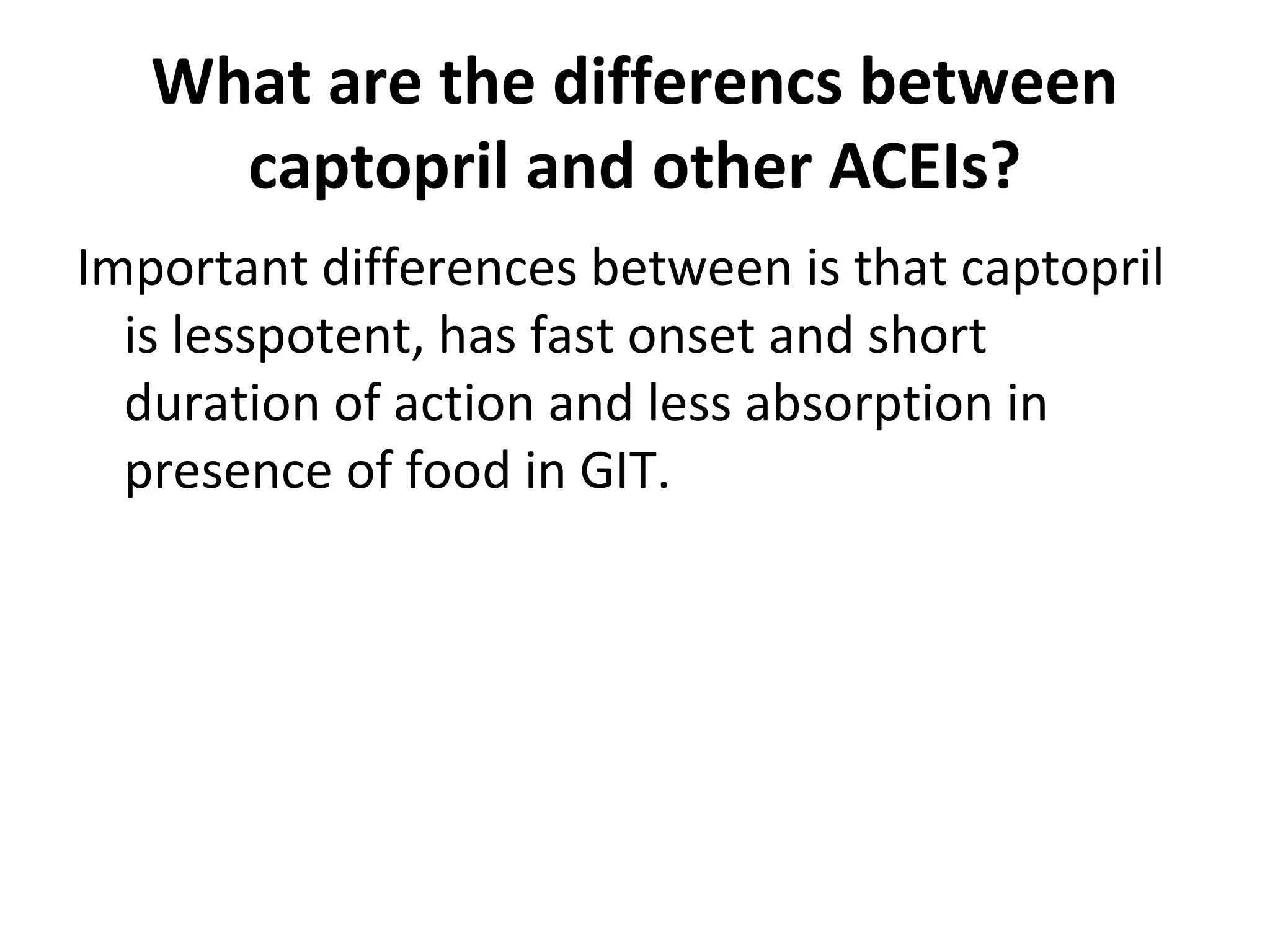 What are the differencs between
captopril and other ACEIs?
Important differences between is that captopril
is lesspotent, has fast onset and short
duration of action and less absorption in
presence of food in GIT.
 
