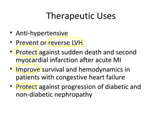 Therapeutic Uses
• Anti-hypertensive
• Prevent or reverse LVH
• Protect against sudden death and second
myocardial infarction after acute MI
• Improve survival and hemodynamics in
patients with congestive heart failure
• Protect against progression of diabetic and
non-diabetic nephropathy
 