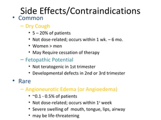 Side Effects/Contraindications
• Common
– Dry Cough
• 5 – 20% of patients
• Not dose-related; occurs within 1 wk. – 6 mo.
• Women > men
• May Require cessation of therapy
– Fetopathic Potential
• Not teratogenic in 1st trimester
• Developmental defects in 2nd or 3rd trimester
• Rare
– Angioneurotic Edema (or Angioedema)
• ~0.1 - 0.5% of patients
• Not dose-related; occurs within 1st
week
• Severe swelling of mouth, tongue, lips, airway
• may be life-threatening
 