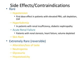 Side Effects/Contraindications
• Rare
– Hypotension
• First dose effect in patients with elevated PRA, salt depletion,
CHF
– Hyperkalemia
• In patients with renal insufficiency, diabetic nephropathy
– Acute Renal Failure
• Patients with renal stenosis, heart failure, volume depleted
– Skin Rash
• Extremely Rare (reversible)
– Alteration/loss of taste
– Neutropenia
– Glycosuria
– Hepatotoxicity
 