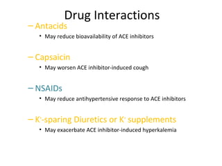 Drug Interactions
– Antacids
• May reduce bioavailability of ACE inhibitors
– Capsaicin
• May worsen ACE inhibitor-induced cough
– NSAIDs
• May reduce antihypertensive response to ACE inhibitors
– K+
-sparing Diuretics or K+
supplements
• May exacerbate ACE inhibitor-induced hyperkalemia
 