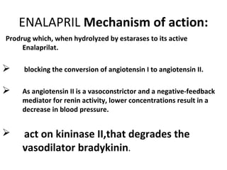 ENALAPRIL Mechanism of action:
Prodrug which, when hydrolyzed by estarases to its active
Enalaprilat.
 blocking the conversion of angiotensin I to angiotensin II.
 As angiotensin II is a vasoconstrictor and a negative-feedback
mediator for renin activity, lower concentrations result in a
decrease in blood pressure.
 act on kininase II,that degrades the
vasodilator bradykinin.
 