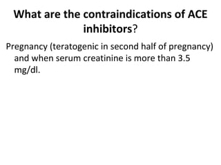 What are the contraindications of ACE
inhibitors?
Pregnancy (teratogenic in second half of pregnancy)
and when serum creatinine is more than 3.5
mg/dl.
 
