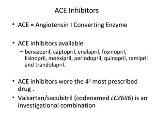 ACE Inhibitors
• ACE = Angiotensin I Converting Enzyme
• ACE inhibitors available
– benazepril, captopril, enalapril, fosinopril,
lisinopril, moexipril, perindopril, quinapril, ramipril
and trandolapril.
• ACE inhibitors were the 4th
most prescribed
drug .
• Valsartan/sacubitril (codenamed LCZ696) is an
investigational combination
 