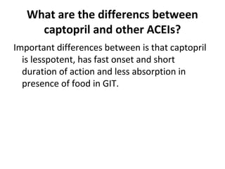 What are the differencs between
captopril and other ACEIs?
Important differences between is that captopril
is lesspotent, has fast onset and short
duration of action and less absorption in
presence of food in GIT.
 