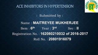 ACE INHIBITORS IN HYPERTENSION
: Submitted by :
Name : MAITREYEE MUKHERJEE
Sem : 6th Year : 3rd Sec : II
Registration No. : 162080210032 of 2016-2017
Roll No. : 20801916079
 