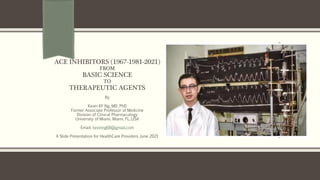 ACE INHIBITORS (1967-1981-2021)
FROM
BASIC SCIENCE
TO
THERAPEUTIC AGENTS
By
Kevin KF Ng, MD, PhD
Former Associate Professor of Medicine
Division of Clinical Pharmacology
University of Miami, Miami, FL.,USA
Email: kevinng68@gmail.com
A Slide Presentation for HealthCare Providers June 2021
 