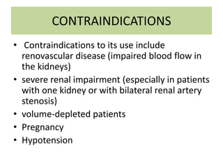 CONTRAINDICATIONS
• Contraindications to its use include
renovascular disease (impaired blood flow in
the kidneys)
• severe renal impairment (especially in patients
with one kidney or with bilateral renal artery
stenosis)
• volume-depleted patients
• Pregnancy
• Hypotension
 