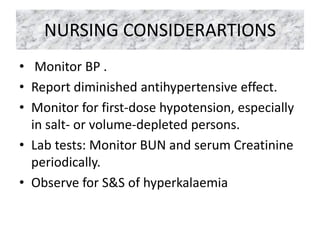 NURSING CONSIDERARTIONS
• Monitor BP .
• Report diminished antihypertensive effect.
• Monitor for first-dose hypotension, especially
in salt- or volume-depleted persons.
• Lab tests: Monitor BUN and serum Creatinine
periodically.
• Observe for S&S of hyperkalaemia
 