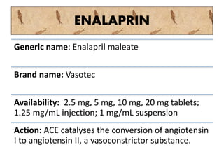 ENALAPRIN
Generic name: Enalapril maleate
Brand name: Vasotec
Availability: 2.5 mg, 5 mg, 10 mg, 20 mg tablets;
1.25 mg/mL injection; 1 mg/mL suspension
Action: ACE catalyses the conversion of angiotensin
I to angiotensin II, a vasoconstrictor substance.
 