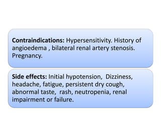 Contraindications: Hypersensitivity. History of
angioedema , bilateral renal artery stenosis.
Pregnancy.
Side effects: Initial hypotension, Dizziness,
headache, fatigue, persistent dry cough,
abnormal taste, rash, neutropenia, renal
impairment or failure.
 
