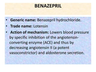 BENAZEPRIL
• Generic name: Benazepril hydrochloride.
• Trade name: Lotensin
• Action of mechanism: Lowers blood pressure
by specific inhibition of the angiotensin-
converting enzyme (ACE) and thus by
decreasing angiotensin II (a potent
vasoconstrictor) and aldosterone secretion.
 