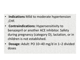• Indications Mild to moderate hypertension
,CHF.
• Contraindications: Hypersensitivity to
benazepril or another ACE inhibitor. Safety
during pregnancy (category D), lactation, or in
children is not established.
• Dosage: Adult: PO 10–40 mg/d in 1–2 divided
doses
 