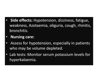 • Side effects: Hypotension, dizziness, fatigue,
weakness, Azotaemia, oliguria, cough, rhinitis,
bronchitis.
• Nursing care:
• Assess for hypotension, especially in patients
who may be volume depleted.
• Lab tests: Monitor serum potassium levels for
hyperkalaemia.
 
