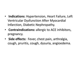 • Indications: Hypertension, Heart Failure, Left
Ventricular Dysfunction After Myocardial
Infarction, Diabetic Nephropathy.
• Contraindications: allergic to ACE inhibitors,
pregnancy.
• Side effects: Fever, chest pain, arthralgia,
cough, pruritis, cough, dysuria, angioedema.
 