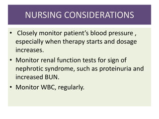NURSING CONSIDERATIONS
• Closely monitor patient’s blood pressure ,
especially when therapy starts and dosage
increases.
• Monitor renal function tests for sign of
nephrotic syndrome, such as proteinuria and
increased BUN.
• Monitor WBC, regularly.
 