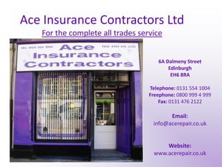 Ace Insurance Contractors LtdFor the complete all trades service 6A Dalmeny Street Edinburgh EH6 8RA Telephone: 0131 554 1004 Freephone: 0800 999 4 999 Fax: 0131 476 2122 Email: info@acerepair.co.uk Website: www.acerepair.co.uk 