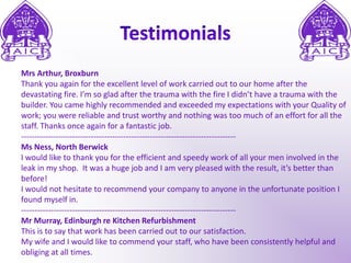 TestimonialsMrs Arthur, BroxburnThank you again for the excellent level of work carried out to our home after the devastating fire. I’m so glad after the trauma with the fire I didn’t have a trauma with the builder. You came highly recommended and exceeded my expectations with your Quality of work; you were reliable and trust worthy and nothing was too much of an effort for all the staff. Thanks once again for a fantastic job.--------------------------------------------------------------------------------Ms Ness, North BerwickI would like to thank you for the efficient and speedy work of all your men involved in the leak in my shop.  It was a huge job and I am very pleased with the result, it’s better than before!I would not hesitate to recommend your company to anyone in the unfortunate position I found myself in.--------------------------------------------------------------------------------Mr Murray, Edinburgh re Kitchen RefurbishmentThis is to say that work has been carried out to our satisfaction.My wife and I would like to commend your staff, who have been consistently helpful and obliging at all times.