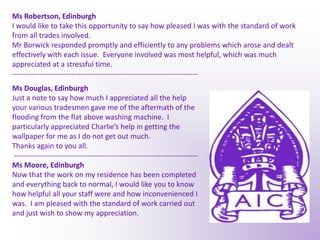 Ms Robertson, EdinburghI would like to take this opportunity to say how pleased I was with the standard of work from all trades involved.  Mr Borwick responded promptly and efficiently to any problems which arose and dealt effectively with each issue.  Everyone involved was most helpful, which was much appreciated at a stressful time.----------------------------------------------------------------------------Ms Douglas, Edinburgh Just a note to say how much I appreciated all the help your various tradesmen gave me of the aftermath of the flooding from the flat above washing machine.  I particularly appreciated Charlie’s help in getting the wallpaper for me as I do not get out much. Thanks again to you all.---------------------------------------------------------------------------Ms Moore, EdinburghNow that the work on my residence has been completed and everything back to normal, I would like you to know how helpful all your staff were and how inconvenienced I was.  I am pleased with the standard of work carried out and just wish to show my appreciation.