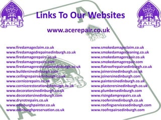 Links To Our Websiteswww.acerepair.co.ukwww.firedamageclaim.co.uk www.firedamagedrepairsedinburgh.co.uk www.firedamagerepairs.co.uk www.firedamagerepairs.comwww.firedamagerestorationedinburgh.co.ukwww.buildersinedinburgh.com www.ceilingrepairsedinburgh.co.uk www.cornicerepairs.co.uk www.cornicerestorationedinburgh.co.uk www.decoratorsinedinburgh.co.uk www.decoratorsinedinburgh.com www.dryrotrepairs.co.uk www.edinburghpainter.co.uk www.edinburghpreservation.co.uk www.smokedamageclaim.co.ukwww.smokedamagecleaning.co.ukwww.smokedamagerepair.co.ukwww.smokedamagerepair.comwww.flatroofrepairsedinburgh.co.ukwww.joinersinedinburgh.co.ukwww.joinersinedinburgh.comwww.paintersinedinburgh.co.ukwww.plasterersinedinburgh.co.ukwww.plumbersedinburgh.comwww.risingdamprepairs.co.ukwww.roofersinedinburgh.co.ukwww.roofingservicesedinburgh.comwww.roofrepairsedinburgh.com