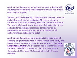 Ace Insurance Contractors are solely committed to dealing with insurance related building reinstatement claims and has done so over the past 24 years. We as a company believe we provide a superior service than most and pride ourselves after celebrating 24 years servicing the insurance industry and obtaining thousands of satisfaction notes.We carry out full repair / re-instatement of all water, fire, storm and subsidence damaged properties, complemented by professional tradesmen who are uncompromising in their craftsmanship and attention to detail.Ace Insurance Contractors Ltd understands the importance of adopting a high standard when it comes to health and safety. The business has undergone an extensive vetting process from Safe Contractor and CHAS who are established as the market leaders for health and safety compliance in the UK. Ace Insurance Contractors Ltd has gained full accreditation in both these schemes.