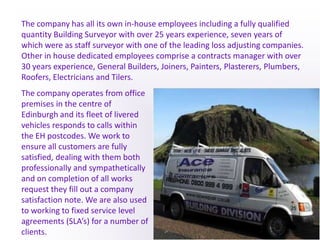 The company has all its own in-house employees including a fully qualified quantity Building Surveyor with over 25 years experience, seven years of which were as staff surveyor with one of the leading loss adjusting companies. Other in house dedicated employees comprise a contracts manager with over 30 years experience, General Builders, Joiners, Painters, Plasterers, Plumbers, Roofers, Electricians and Tilers.The company operates from office premises in the centre of Edinburgh and its fleet of livered vehicles responds to calls within the EH postcodes. We work to ensure all customers are fully satisfied, dealing with them both professionally and sympathetically and on completion of all works request they fill out a company satisfaction note. We are also used to working to fixed service level agreements (SLA’s) for a number of clients.
