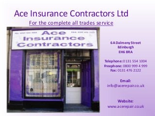 Ace Insurance Contractors Ltd
For the complete all trades service
6A Dalmeny Street
Edinburgh
EH6 8RA
Telephone: 0131 554 1004
Freephone: 0800 999 4 999
Fax: 0131 476 2122
Email:
info@acerepair.co.uk
Website:
www.acerepair.co.uk
 
