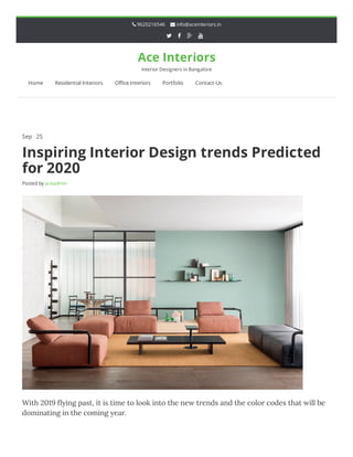  9620216546  info@aceinteriors.in
   
Ace Interiors
Interior Designers in Bangalore
Home Residential Interiors O ce Interiors Portfolio Contact-Us
Sep 25 Comments O
Inspiring Interior Design trends Predicted
for 2020
Posted by aceadmin
With 2019 ﬂying past, it is time to look into the new trends and the color codes that will be
dominating in the coming year.
 