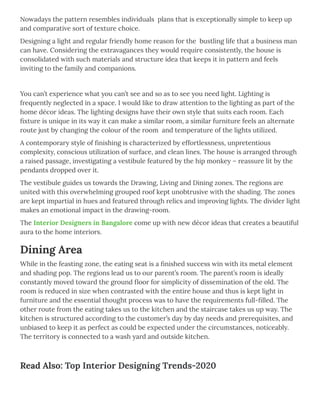 Nowadays the pattern resembles individuals  plans that is exceptionally simple to keep up
and comparative sort of texture choice.
Designing a light and regular friendly home reason for the  bustling life that a business man
can have. Considering the extravagances they would require consistently, the house is
consolidated with such materials and structure idea that keeps it in pattern and feels
inviting to the family and companions.
 
You can’t experience what you can’t see and so as to see you need light. Lighting is
frequently neglected in a space. I would like to draw attention to the lighting as part of the
home décor ideas. The lighting designs have their own style that suits each room. Each
ﬁxture is unique in its way it can make a similar room, a similar furniture feels an alternate
route just by changing the colour of the room  and temperature of the lights utilized.
A contemporary style of ﬁnishing is characterized by effortlessness, unpretentious
complexity, conscious utilization of surface, and clean lines. The house is arranged through
a raised passage, investigating a vestibule featured by the hip monkey – reassure lit by the
pendants dropped over it.
The vestibule guides us towards the Drawing, Living and Dining zones. The regions are
united with this overwhelming grouped roof kept unobtrusive with the shading. The zones
are kept impartial in hues and featured through relics and improving lights. The divider light
makes an emotional impact in the drawing-room.
The Interior Designers in Bangalore come up with new décor ideas that creates a beautiful
aura to the home interiors.
Dining Area
While in the feasting zone, the eating seat is a ﬁnished success win with its metal element
and shading pop. The regions lead us to our parent’s room. The parent’s room is ideally
constantly moved toward the ground ﬂoor for simplicity of dissemination of the old. The
room is reduced in size when contrasted with the entire house and thus is kept light in
furniture and the essential thought process was to have the requirements full-ﬁlled. The
other route from the eating takes us to the kitchen and the staircase takes us up way. The
kitchen is structured according to the customer’s day by day needs and prerequisites, and
unbiased to keep it as perfect as could be expected under the circumstances, noticeably.
The territory is connected to a wash yard and outside kitchen.
 
Read Also: Top Interior Designing Trends-2020
 
 