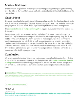 ← Role of Sustainable Interior Design
Master Bedroom
The main room is sponsored by a delightfully curated painting and angled lights dropping
over the sides of the bed. The bended roof with wooden Patti and the shade bed balance the
rooms’ plan.
Guest room
The guest room has lit back with sharp lights as an afterthought. The furniture here is again
kept in pattern by including backhanded lighting through its back.  The opposite side of the
entryway takes us to the porch that is kept according to the customer’s prerequisites.
The residential interior designers in Bangalore suggest unique and innovative ideas to the
living space.
As mentioned earlier, we accept the enhancing lights of the house captured everyone’s
attention. They make emotional impacts in each room, making everything hang out in the
middle of that impartial palette. As we experience every region, we notice unobtrusive
shading pops drawing out a little life to each nonpartisan zone. As we enter we see the 
comfort which in itself makes an energetic mood for the house. There are a few highlights
that make a house, a home, and these antique décors assume a signiﬁcant role in it. Each
drop by these lights makes a glow of home. The antique décors customize territories in a
manner no other inside component can.
Conclusion
We help in designing unique ideas to our customers with an affordable price. Every designs
is unique and it attracts the customers. The Designers also give Home renovation services
in Bangalore to their customers suggesting how to restructure their interior living space. 
We provide the best services to our trusted customers making their dream home come
true.
 interior designers in bangalore
 Apartment interiors in Bangalore, best Interior designers in Bangalore, best neutral paint colors 2020, interior decorators in bangalore,
interior designers Bangalore, neutral color bedroom ideas, neutral color palette interior design, neutral color scheme, neutral colors for
living room, residential interior designers in bangalore
About-Us
AceInterior Logo
Ace Interiors, one of the leading interior designer companies in Bangalore, will give your home a modi cation as
desired, with no compromise on quality whatsoever.
 