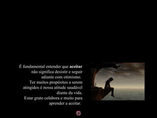 É fundamental entender que  aceitar  não significa desistir e seguir adiante com otimismo.  Ter muitos propósitos a serem atingidos é nossa atitude saudável diante da vida. Estar grato colabora e muito para aprender a aceitar.  